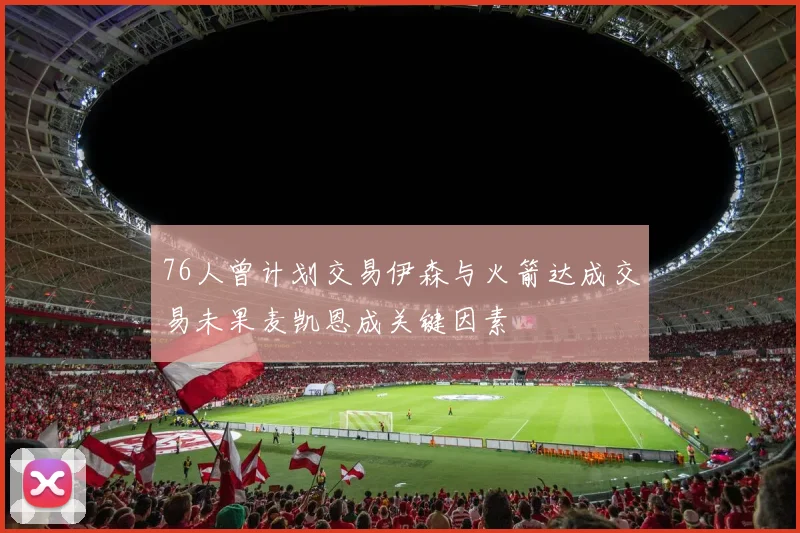 76人曾计划交易伊森与火箭达成交易未果麦凯恩成关键因素