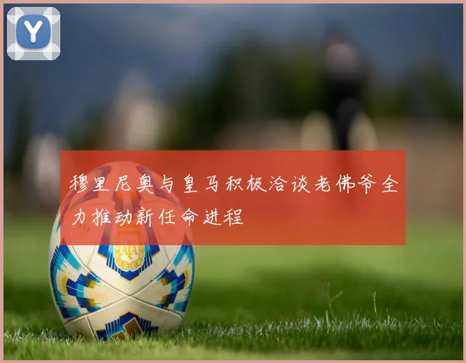 穆里尼奥与皇马积极洽谈老佛爷全力推动新任命进程