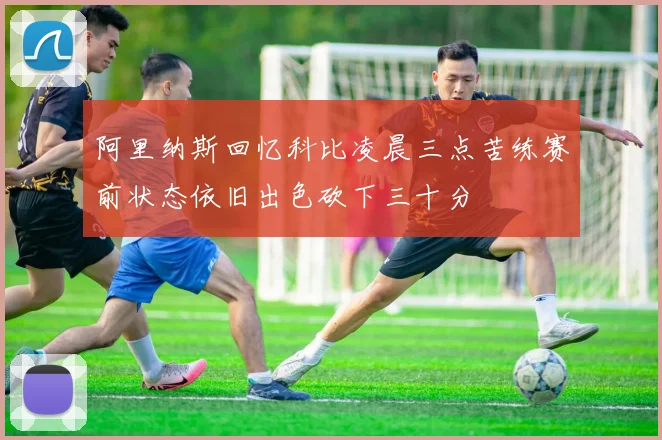阿里纳斯回忆科比凌晨三点苦练赛前状态依旧出色砍下三十分