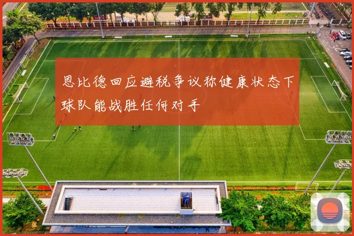 恩比德回应避税争议称健康状态下球队能战胜任何对手