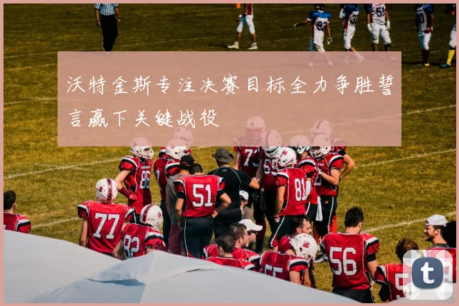 沃特金斯专注决赛目标全力争胜誓言赢下关键战役