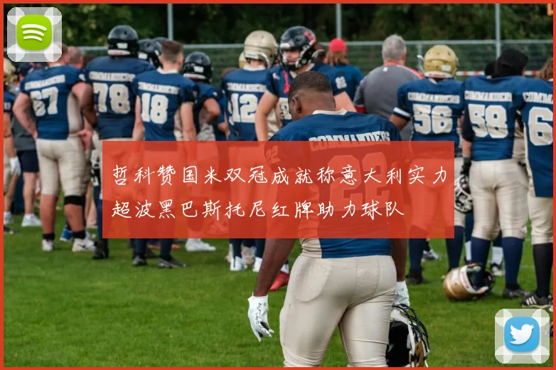 哲科赞国米双冠成就称意大利实力超波黑巴斯托尼红牌助力球队