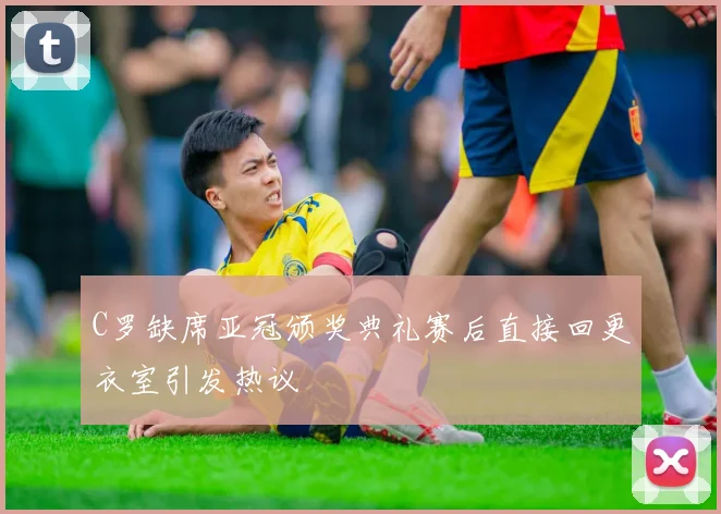 C罗缺席亚冠颁奖典礼赛后直接回更衣室引发热议