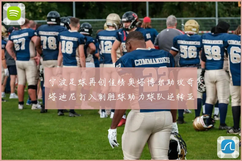 宁波足球再创佳绩奥塔博尔助攻奇塔迪尼打入制胜球助力球队逆转亚泰