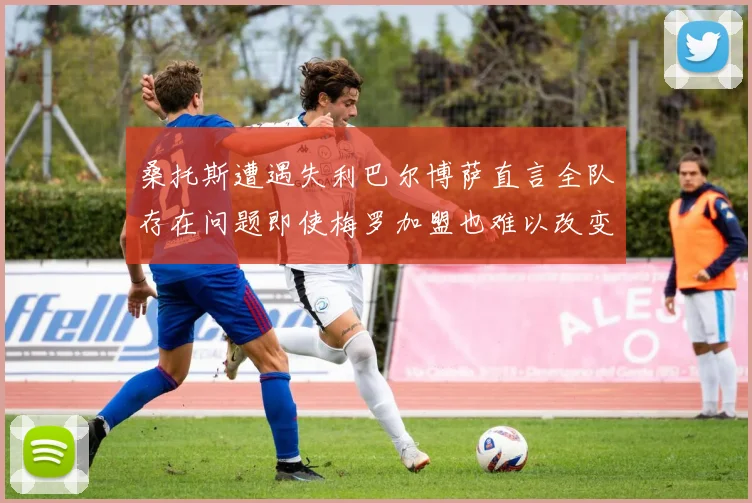 桑托斯遭遇失利巴尔博萨直言全队存在问题即使梅罗加盟也难以改变