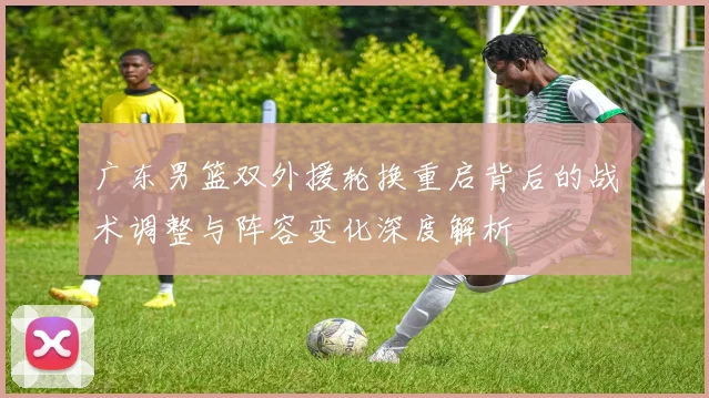 广东男篮双外援轮换重启背后的战术调整与阵容变化深度解析